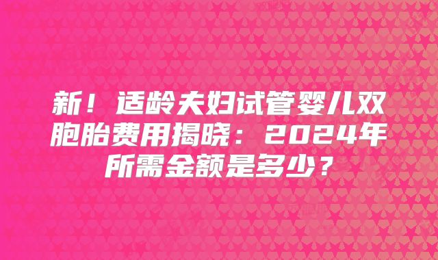 新！适龄夫妇试管婴儿双胞胎费用揭晓：2024年所需金额是多少？