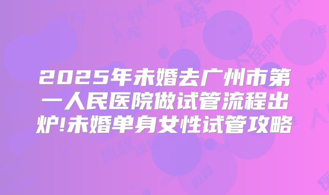 2025年未婚去广州市第一人民医院做试管流程出炉!未婚单身女性试管攻略