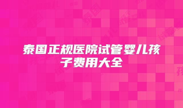 泰国正规医院试管婴儿孩子费用大全