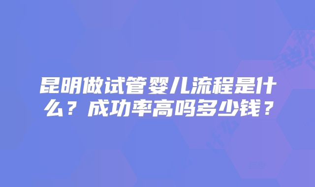昆明做试管婴儿流程是什么?成功率高吗多少钱?