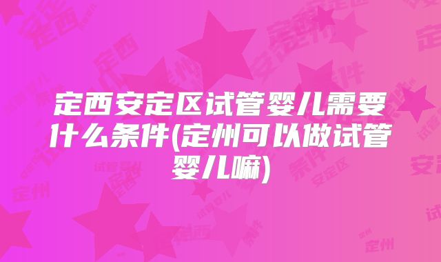定西安定区试管婴儿需要什么条件(定州可以做试管婴儿嘛)