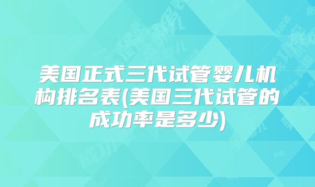美国正式三代试管婴儿机构排名表(美国三代试管的成功率是多少)
