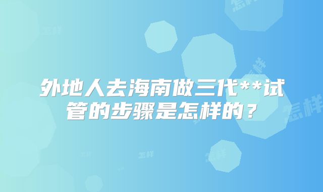 外地人去海南做三代**试管的步骤是怎样的?