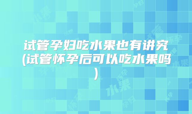 试管孕妇吃水果也有讲究(试管怀孕后可以吃水果吗)