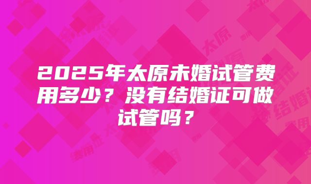 2025年太原未婚试管费用多少？没有结婚证可做试管吗？