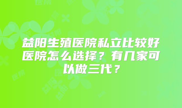 益阳生殖医院私立比较好医院怎么选择？有几家可以做三代？