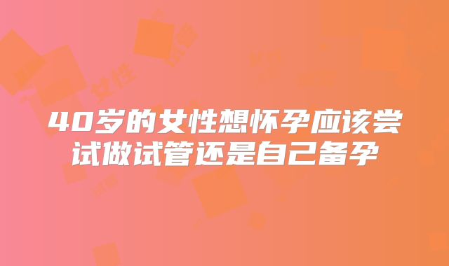 40岁的女性想怀孕应该尝试做试管还是自己备孕