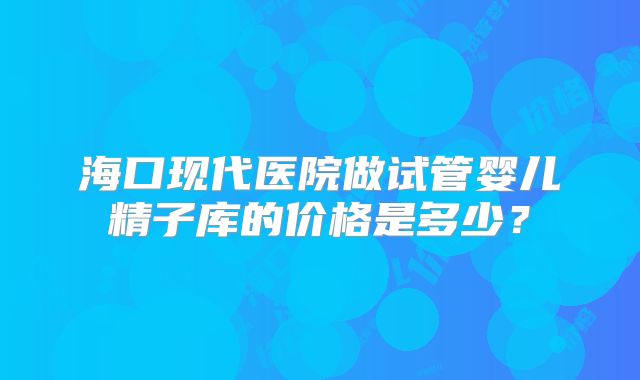 海口现代医院做试管婴儿精子库的价格是多少?