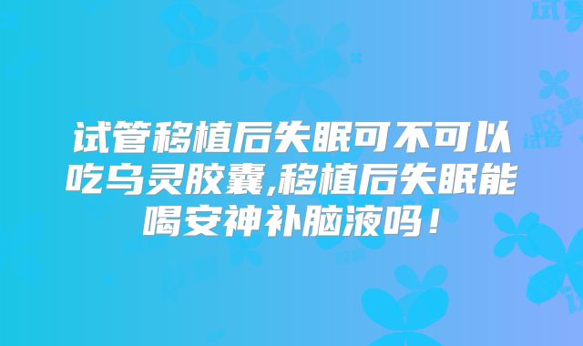 试管移植后失眠可不可以吃乌灵胶囊,移植后失眠能喝安神补脑液吗!