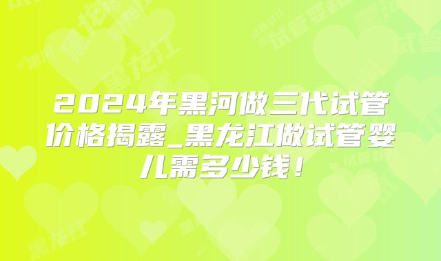 2024年黑河做三代试管价格揭露_黑龙江做试管婴儿需多少钱！