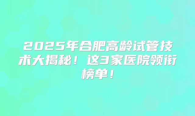 2025年合肥高龄试管技术大揭秘!这3家医院领衔榜单!