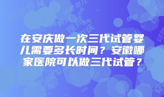 在安庆做一次三代试管婴儿需要多长时间?安徽哪家医院可以做三代试管?