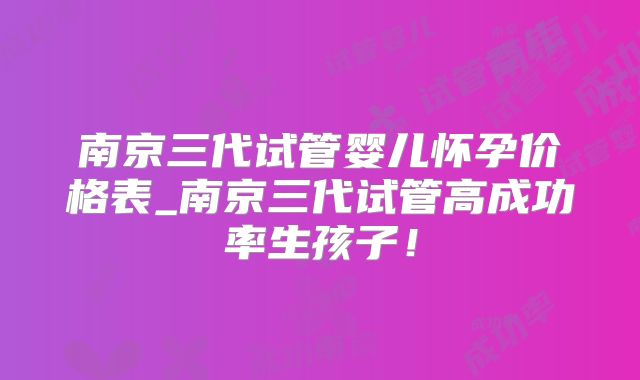 南京三代试管婴儿怀孕价格表_南京三代试管高成功率生孩子!