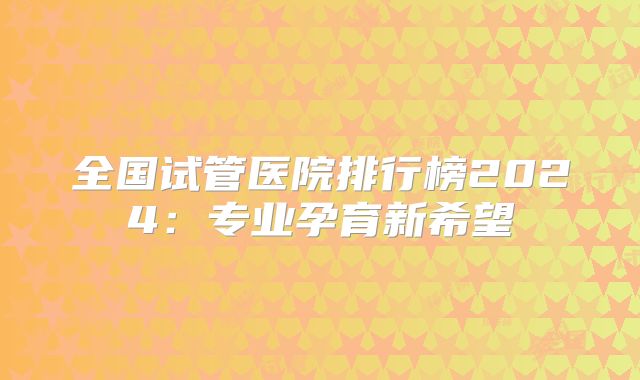全国试管医院排行榜2024：专业孕育新希望