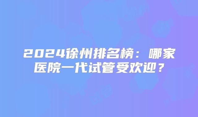 2024徐州排名榜:哪家医院一代试管受欢迎?