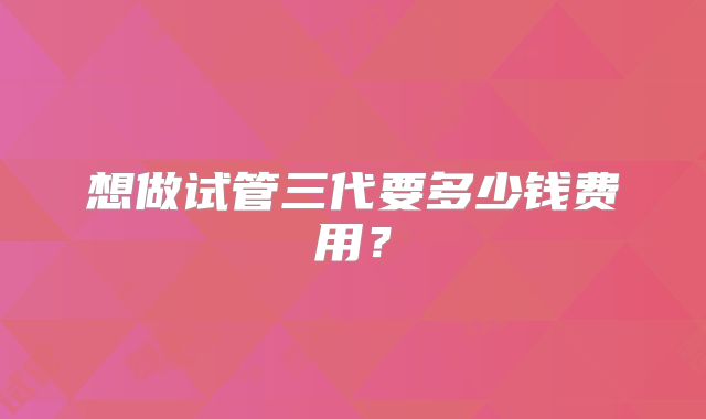 想做试管三代要多少钱费用?