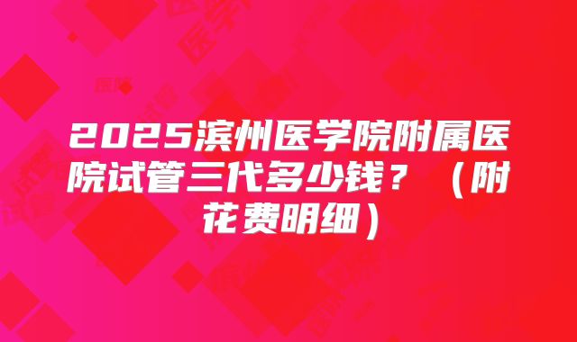 2025滨州医学院附属医院试管三代多少钱?(附花费明细)
