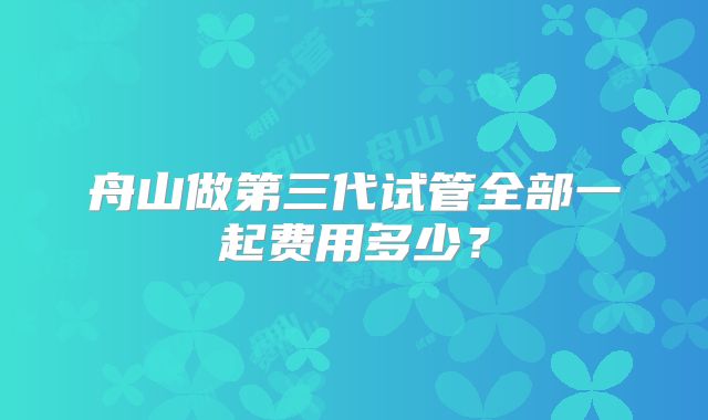 舟山做第三代试管全部一起费用多少？