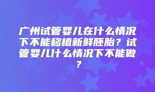 广州试管婴儿在什么情况下不能移植新鲜胚胎?试管婴儿什么情况下不能做?
