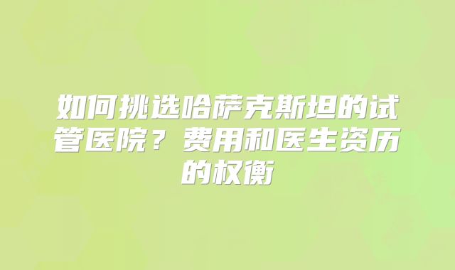 如何挑选哈萨克斯坦的试管医院？费用和医生资历的权衡