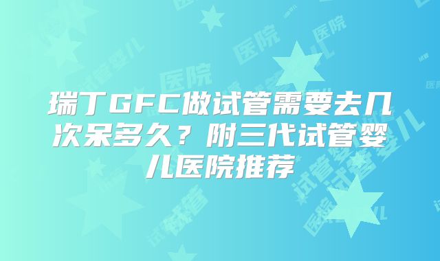 瑞丁GFC做试管需要去几次呆多久？附三代试管婴儿医院推荐