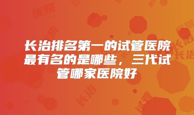 长治排名第一的试管医院最有名的是哪些，三代试管哪家医院好