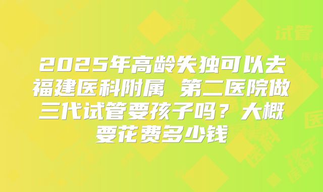 2025年高龄失独可以去福建医科附属 第二医院做三代试管要孩子吗？大概要花费多少钱