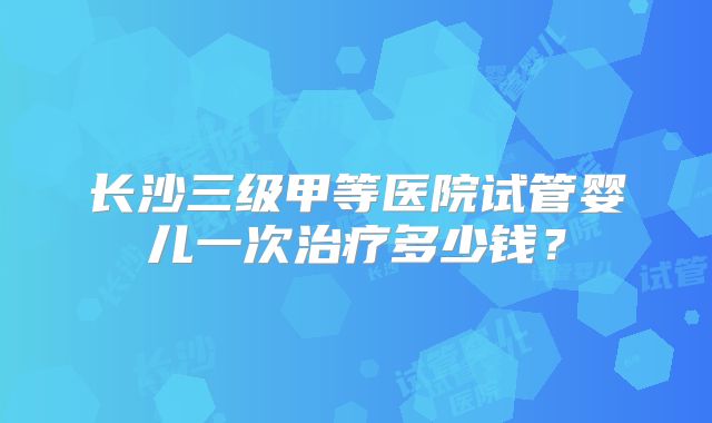 长沙三级甲等医院试管婴儿一次治疗多少钱？