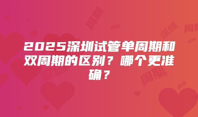 2025深圳试管单周期和双周期的区别？哪个更准确？