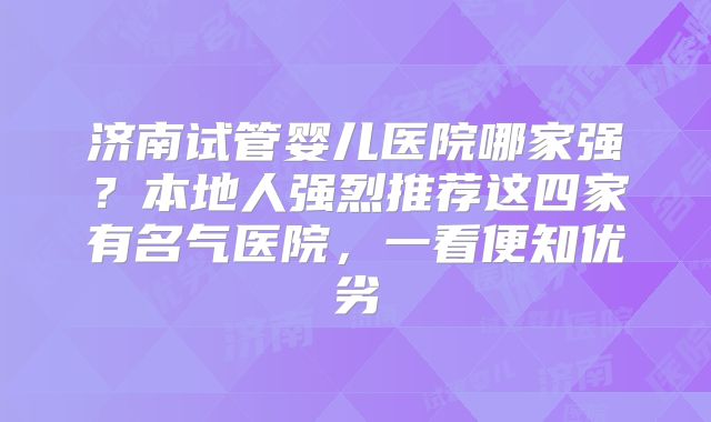 济南试管婴儿医院哪家强?本地人强烈推荐这四家有名气医院,一看便知优劣