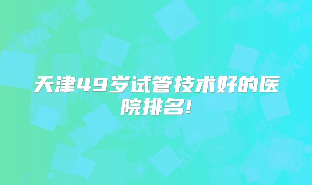 天津49岁试管技术好的医院排名!
