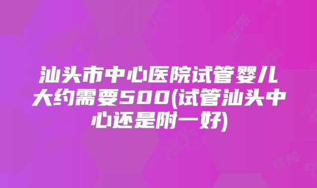 汕头市中心医院试管婴儿大约需要500(试管汕头中心还是附一好)
