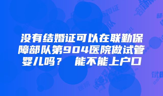 没有结婚证可以在联勤保障部队第904医院做试管婴儿吗? 能不能上户口
