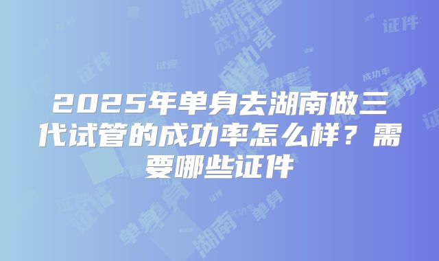 2025年单身去湖南做三代试管的成功率怎么样?需要哪些证件