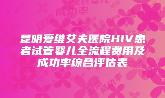 昆明爱维艾夫医院HIV患者试管婴儿全流程费用及成功率综合评估表