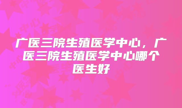 广医三院生殖医学中心，广医三院生殖医学中心哪个医生好