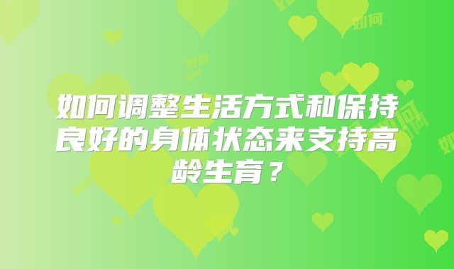 如何调整生活方式和保持良好的身体状态来支持高龄生育？