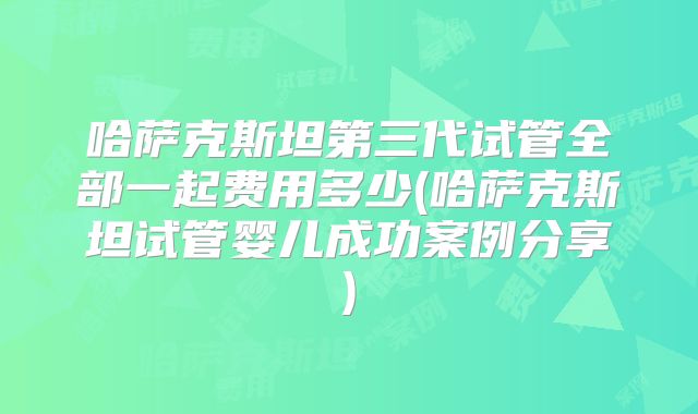 哈萨克斯坦第三代试管全部一起费用多少(哈萨克斯坦试管婴儿成功案例分享)