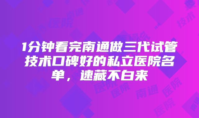 1分钟看完南通做三代试管技术口碑好的私立医院名单，速藏不白来