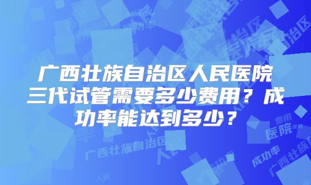 广西壮族自治区人民医院三代试管需要多少费用？成功率能达到多少？