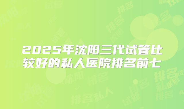 2025年沈阳三代试管比较好的私人医院排名前七