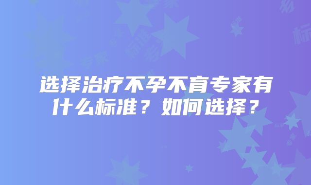 选择治疗不孕不育专家有什么标准？如何选择？