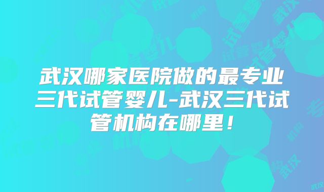 武汉哪家医院做的最专业三代试管婴儿-武汉三代试管机构在哪里！