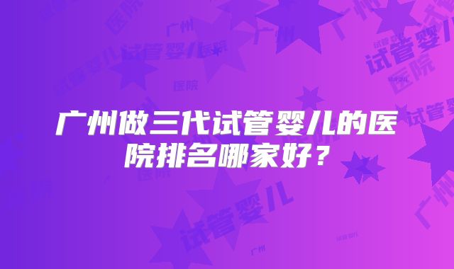 广州做三代试管婴儿的医院排名哪家好？