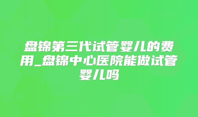 盘锦第三代试管婴儿的费用_盘锦中心医院能做试管婴儿吗