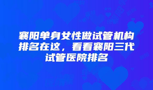 襄阳单身女性做试管机构排名在这，看看襄阳三代试管医院排名
