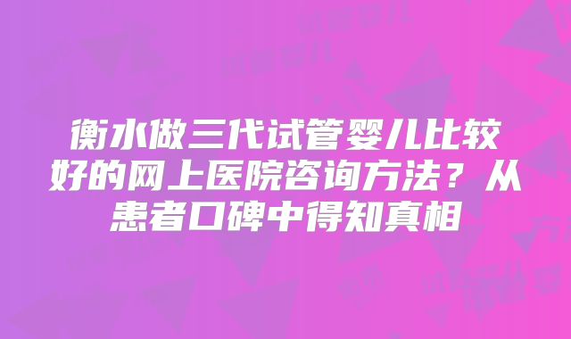 衡水做三代试管婴儿比较好的网上医院咨询方法?从患者口碑中得知真相
