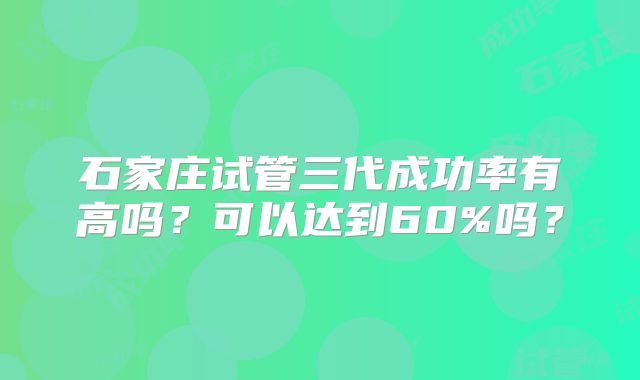 石家庄试管三代成功率有高吗？可以达到60%吗？