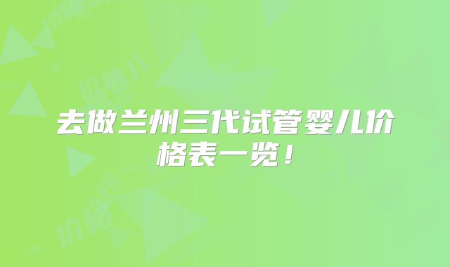 去做兰州三代试管婴儿价格表一览！