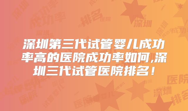 深圳第三代试管婴儿成功率高的医院成功率如何,深圳三代试管医院排名！